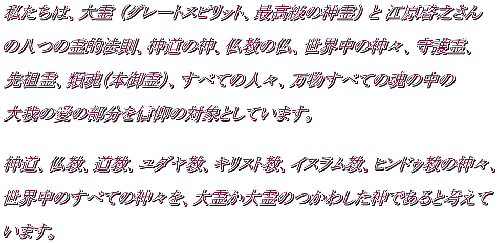 私たちは、大霊 （グレートスピリット、最高級の神霊） と 江原啓之さん  の八つの霊的法則、神道の神、仏教の仏、世界中の神々、守護霊、  先祖霊、類魂（本御霊）、すべての人々、万物すべての魂の中の  大我の愛の部分を信仰の対象としています。    神道、仏教、道教、ユダヤ教、キリスト教、イスラム教、ヒンドゥ教の神々、  世界中のすべての神々を、大霊か大霊のつかわした神であると考えて  います。